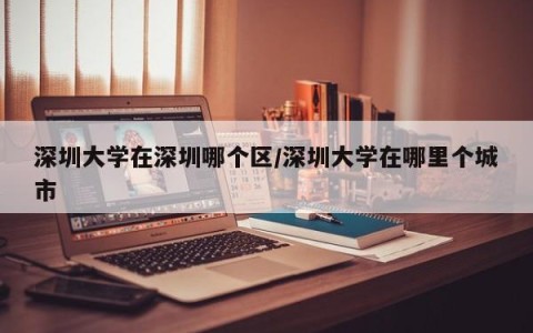 深圳大学在深圳哪个区/深圳大学在哪里个城市